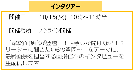 インタツアー
開催日　　 　10/15(火)　10時～11時半
　　　　　　　　
　開催場所　　オンライン開催

　「最終面接官が登壇！！～今しか聞けない！？リーダーに聞きたい6の質問～」をテーマに、
最終面接を担当する面接官へのインタビューを生配信します！　　　　　　　　　　　　