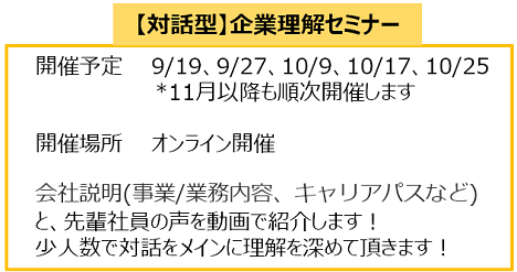 【対話型】企業理解セミナー
開催予定　　9/19、9/27、10/9、10/17、10/25
                  *11月以降も順次開催します

　開催場所　　オンライン開催

　会社説明(事業/業務内容、キャリアパスなど)　 
　と、先輩社員の声を動画で紹介します！
　少人数で対話をメインに理解を深めて頂きます！