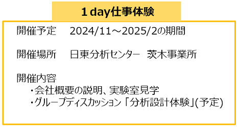 １day仕事体験
開催予定　2024/11～2025/2の期間
開催場所　日東分析センター　茨木事業所
開催内容　　
・会社概要の説明、実験室見学
・グループディスカッション 「分析設計体験」(予定)
